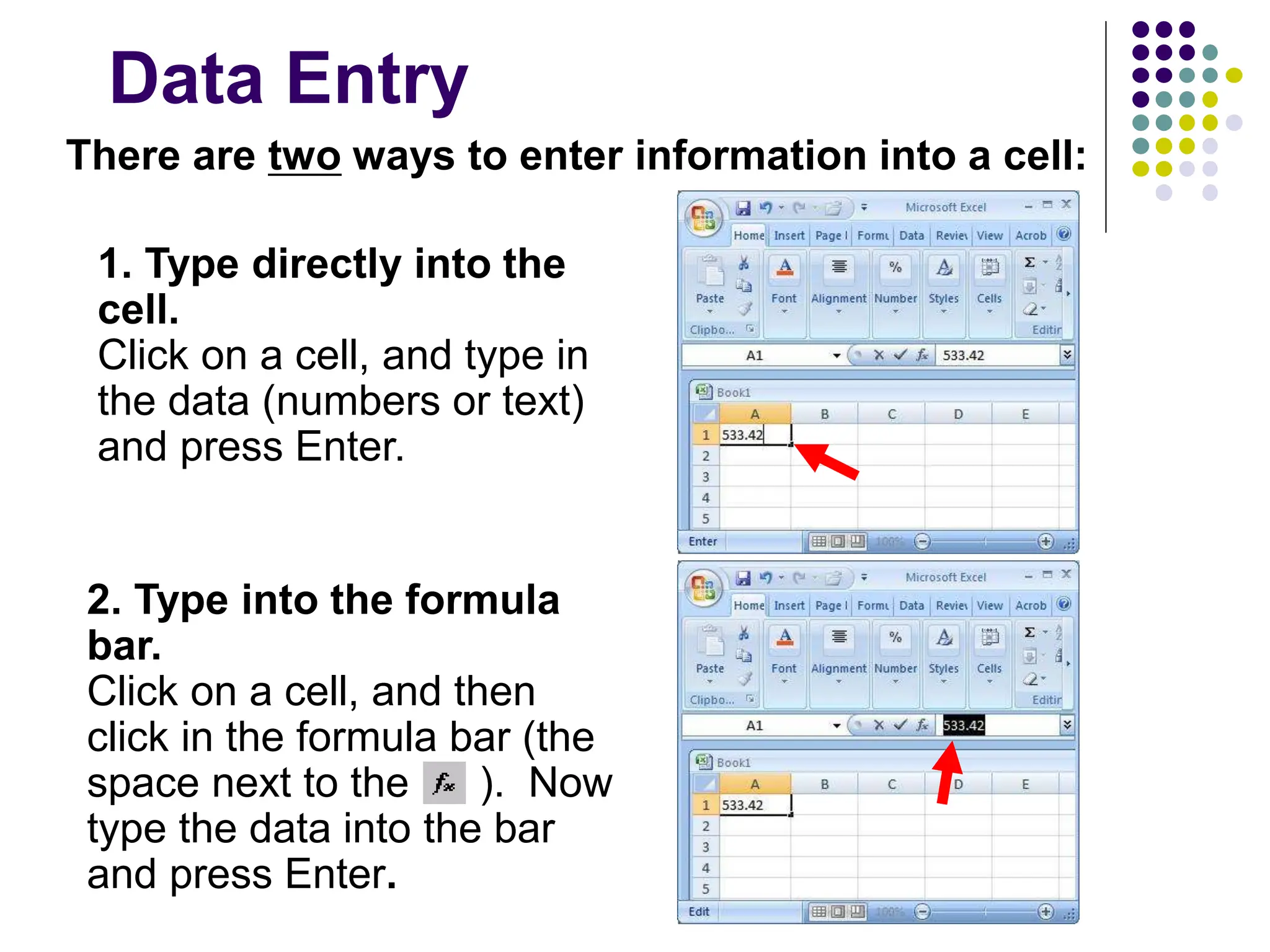 Data Entry There are two ways to enter information into a cell: 1. Type directly into the cell. Click on a cell, and type in the data (numbers or text) and press Enter. 2. Type into the formula bar. Click on a cell, and then click in the formula bar (the space next to the ). Now type the data into the bar and press Enter. 