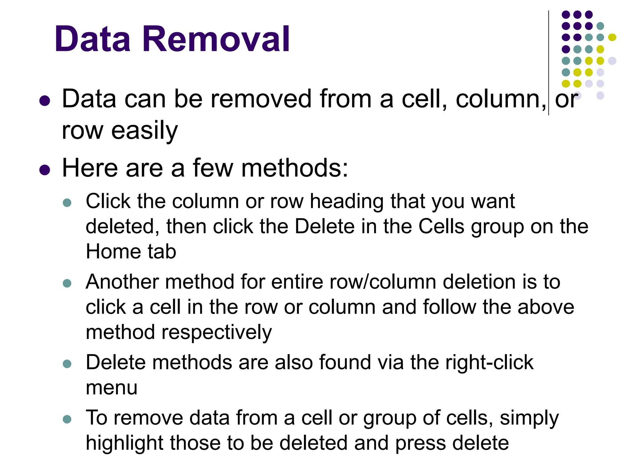 Data Removal  Data can be removed from a cell, column, or row easily  Here are a few methods:  Click the column or row heading that you want deleted, then click the Delete in the Cells group on the Home tab  Another method for entire row/column deletion is to click a cell in the row or column and follow the above method respectively  Delete methods are also found via the right-click menu  To remove data from a cell or group of cells, simply highlight those to be deleted and press delete 