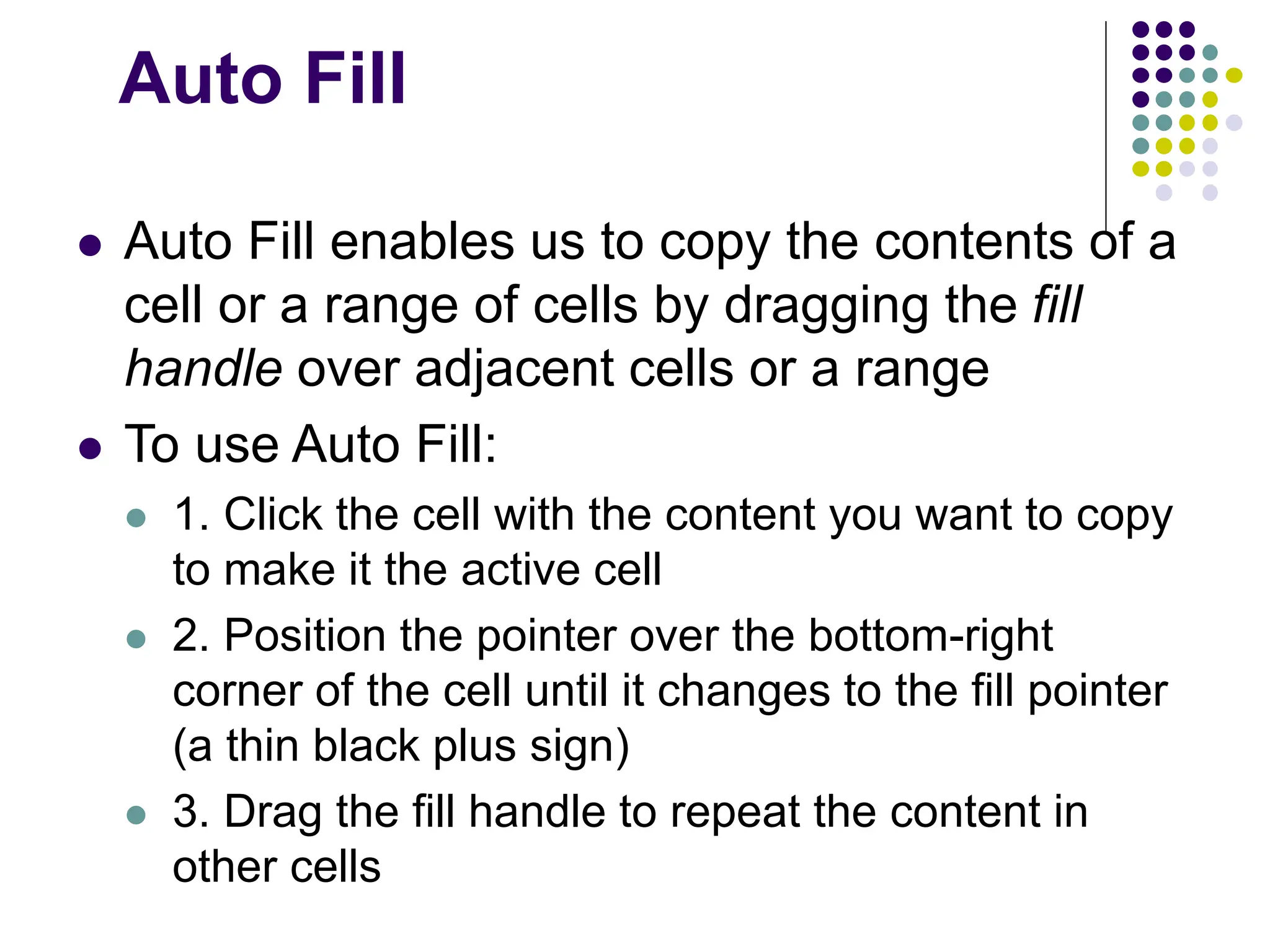 Auto Fill  Auto Fill enables us to copy the contents of a cell or a range of cells by dragging the fill handle over adjacent cells or a range  To use Auto Fill:  1. Click the cell with the content you want to copy to make it the active cell  2. Position the pointer over the bottom-right corner of the cell until it changes to the fill pointer (a thin black plus sign)  3. Drag the fill handle to repeat the content in other cells 