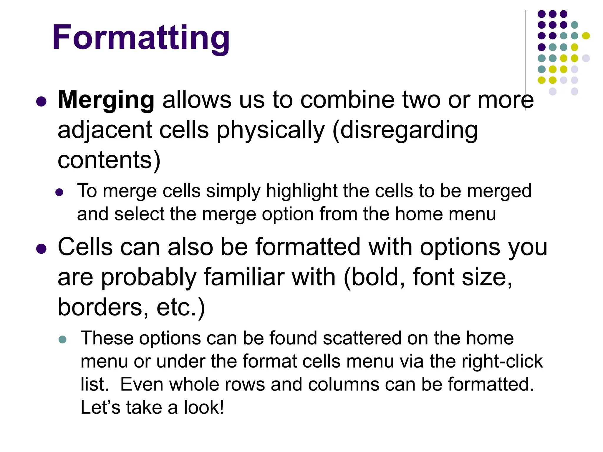Formatting  Merging allows us to combine two or more adjacent cells physically (disregarding contents)  To merge cells simply highlight the cells to be merged and select the merge option from the home menu  Cells can also be formatted with options you are probably familiar with (bold, font size, borders, etc.)  These options can be found scattered on the home menu or under the format cells menu via the right-click list. Even whole rows and columns can be formatted. Let’s take a look! 
