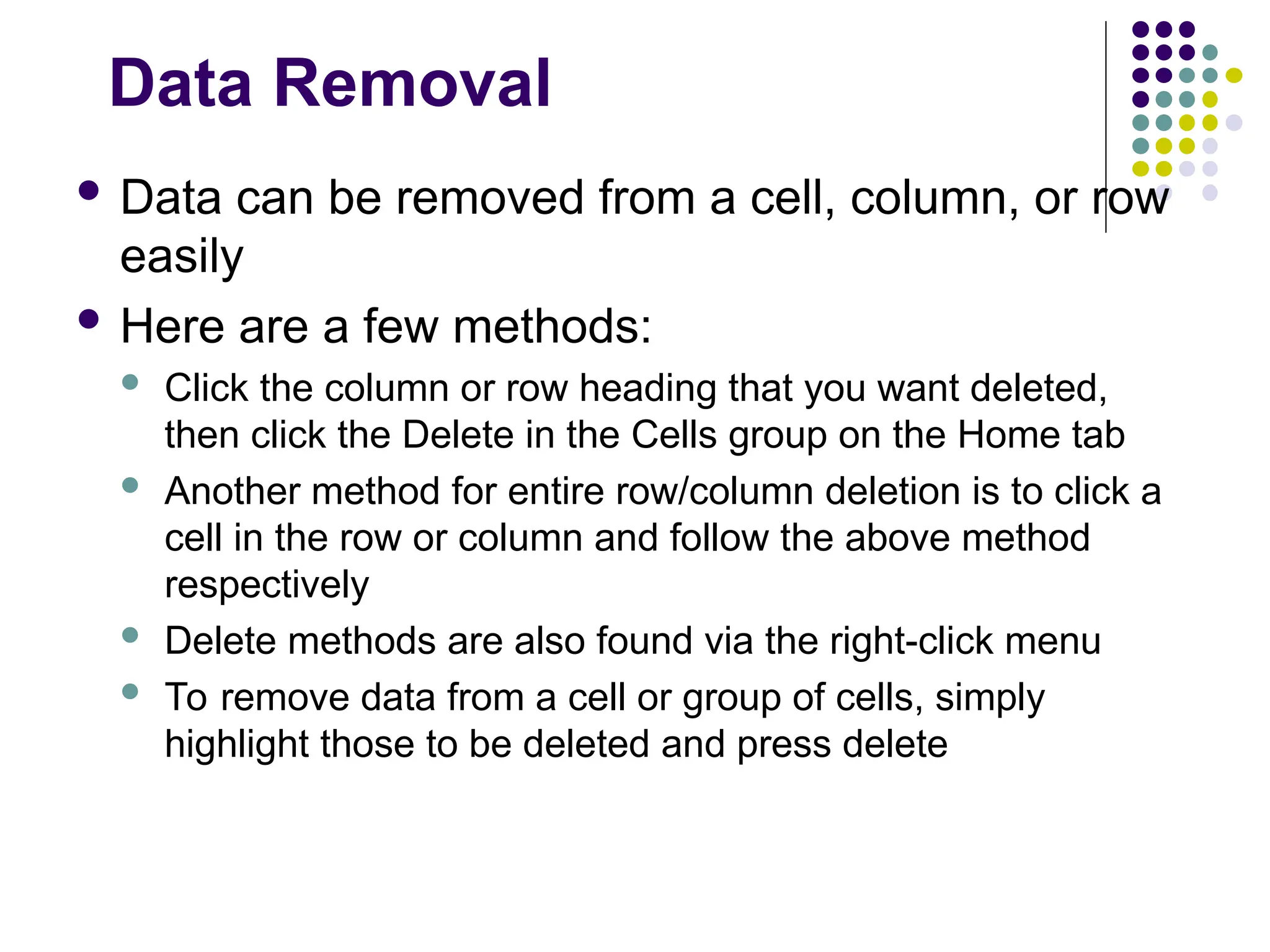 Data Removal
 Data can be removed from a cell, column, or row
easily
 Here are a few methods:
 Click the column or row heading that you want deleted,
then click the Delete in the Cells group on the Home tab
 Another method for entire row/column deletion is to click a
cell in the row or column and follow the above method
respectively
 Delete methods are also found via the right-click menu
 To remove data from a cell or group of cells, simply
highlight those to be deleted and press delete
 