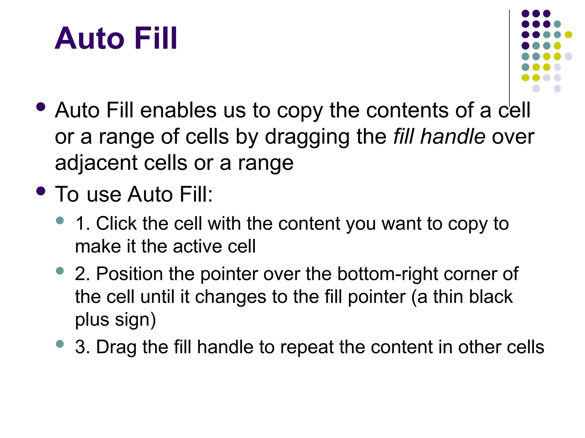 Auto Fill
 Auto Fill enables us to copy the contents of a cell
or a range of cells by dragging the fill handle over
adjacent cells or a range
 To use Auto Fill:
 1. Click the cell with the content you want to copy to
make it the active cell
 2. Position the pointer over the bottom-right corner of
the cell until it changes to the fill pointer (a thin black
plus sign)
 3. Drag the fill handle to repeat the content in other cells
 