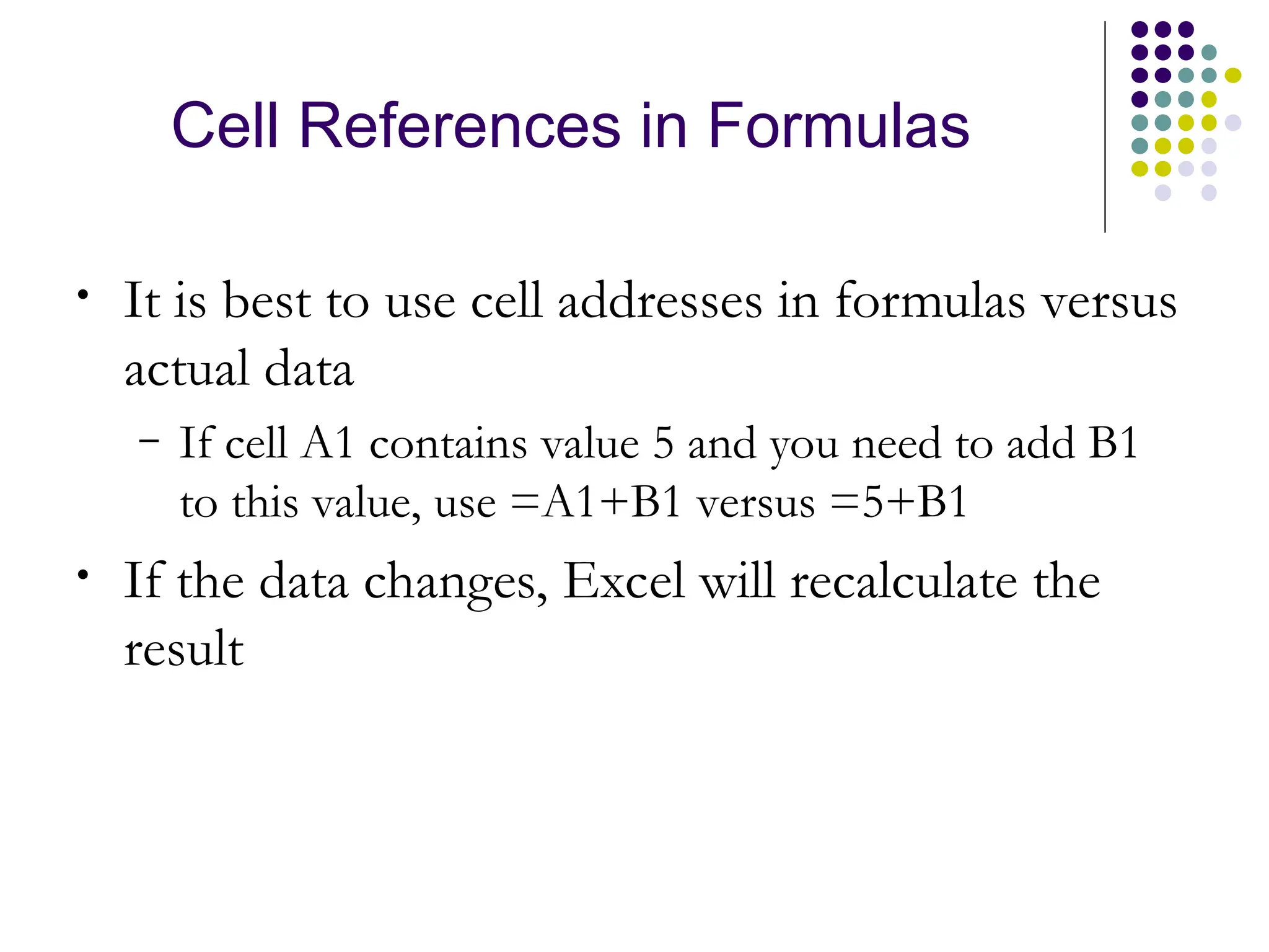 Cell References in Formulas
• It is best to use cell addresses in formulas versus
actual data
– If cell A1 contains value 5 and you need to add B1
to this value, use =A1+B1 versus =5+B1
• If the data changes, Excel will recalculate the
result
 