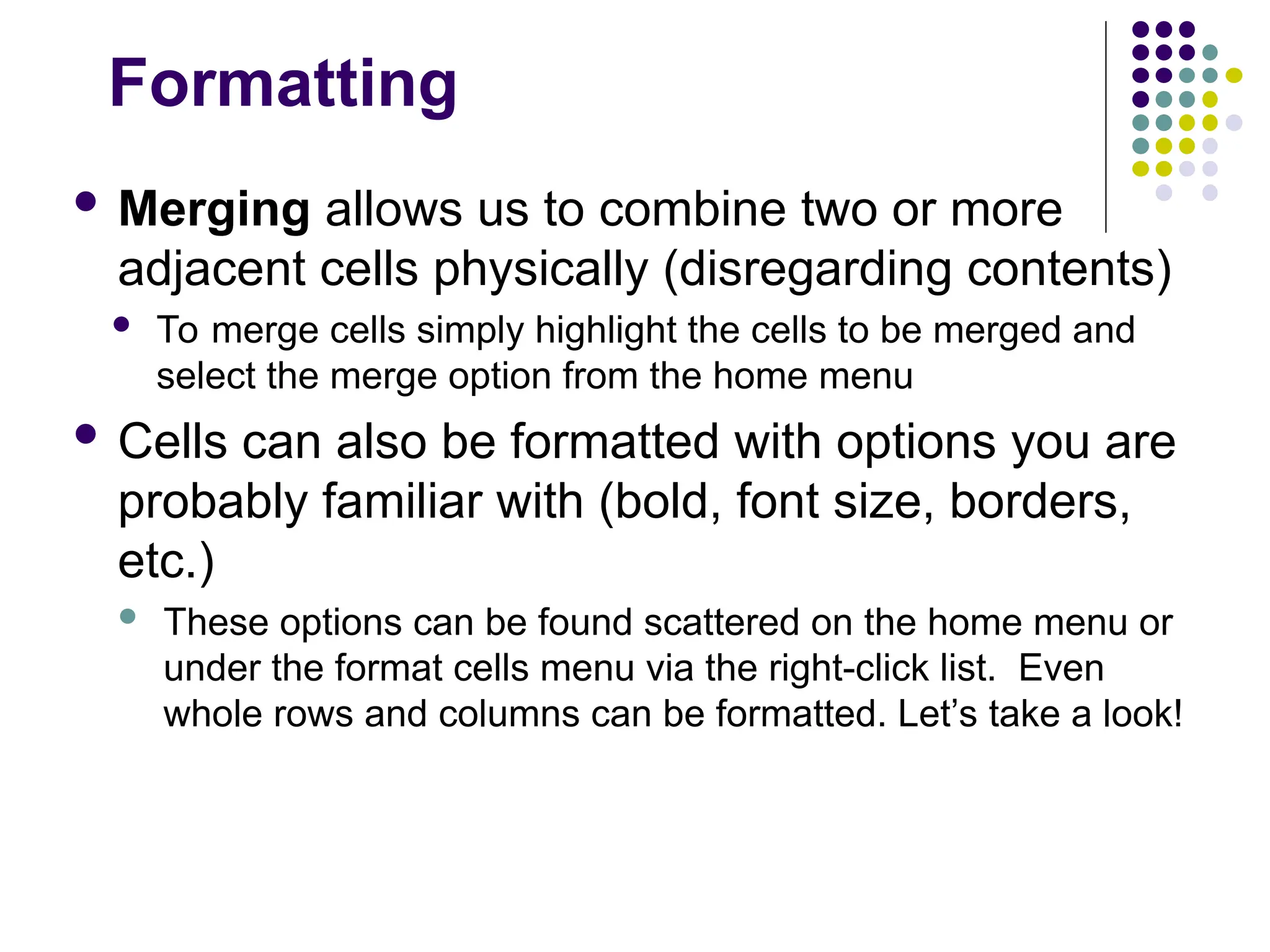 Formatting
 Merging allows us to combine two or more
adjacent cells physically (disregarding contents)
 To merge cells simply highlight the cells to be merged and
select the merge option from the home menu
 Cells can also be formatted with options you are
probably familiar with (bold, font size, borders,
etc.)
 These options can be found scattered on the home menu or
under the format cells menu via the right-click list. Even
whole rows and columns can be formatted. Let’s take a look!
 