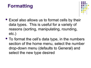 Formatting
 Excel also allows us to format cells by their
data types. This is useful for a variety of
reasons (sorting, manipulating, rounding,
etc.)
 To format the cell’s data type, in the numbers
section of the home menu, select the number
drop-down menu (defaults to General) and
select the new type desired
 