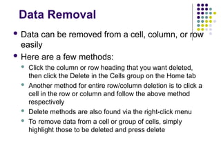 Data Removal
 Data can be removed from a cell, column, or row
easily
 Here are a few methods:
 Click the column or row heading that you want deleted,
then click the Delete in the Cells group on the Home tab
 Another method for entire row/column deletion is to click a
cell in the row or column and follow the above method
respectively
 Delete methods are also found via the right-click menu
 To remove data from a cell or group of cells, simply
highlight those to be deleted and press delete
 