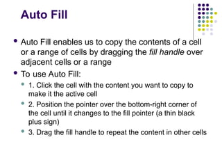 Auto Fill
 Auto Fill enables us to copy the contents of a cell
or a range of cells by dragging the fill handle over
adjacent cells or a range
 To use Auto Fill:
 1. Click the cell with the content you want to copy to
make it the active cell
 2. Position the pointer over the bottom-right corner of
the cell until it changes to the fill pointer (a thin black
plus sign)
 3. Drag the fill handle to repeat the content in other cells
 