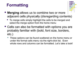 Formatting
 Merging allows us to combine two or more
adjacent cells physically (disregarding contents)
 To merge cells simply highlight the cells to be merged and
select the merge option from the home menu
 Cells can also be formatted with options you are
probably familiar with (bold, font size, borders,
etc.)
 These options can be found scattered on the home menu or
under the format cells menu via the right-click list. Even
whole rows and columns can be formatted. Let’s take a look!
 