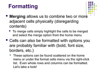 Formatting
 Merging allows us to combine two or more
adjacent cells physically (disregarding
contents)
 To merge cells simply highlight the cells to be merged
and select the merge option from the home menu
 Cells can also be formatted with options you
are probably familiar with (bold, font size,
borders, etc.)
 These options can be found scattered on the home
menu or under the format cells menu via the right-click
list. Even whole rows and columns can be formatted.
Let’s take a look!
 