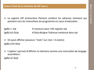 BACK TO THE BASICS 
Suivre l'état de la mémoire de EIP avec x 



  Le  registre  EIP  (Instruc7on  Pointer)  con7ent  les  adresses  mémoire  qui 
   pointent vers les instruc7ons du programme en cours d'exécu7on. 
 
(gdb) i r eip                 # raccourci pour info register eip 
(gdb) x/x $eip                # $eip désigne l'adresse contenue dans eip 
 
  On peut aﬃcher plusieurs "mots" (un mot = 4 octets): 
(gdb) x/2x $eip 
 
  L'op7on i permet d'aﬃcher la mémoire comme une instruc7on de langage 
   assembleur:  
(gdb) x/i $eip 
 
 
                                                                     30 
 