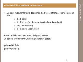 BACK TO THE BASICS 
Suivre l'état de la mémoire de EIP avec x 
  
  On peut moduler la taille des unités d'adresses aﬃchées (par défaut, un 
   mot) : 
           o  b : 1 octet 
           o  h : 2 octets (un demi‐mot ou halfword ou short) 
           o  w : 1 mot (word) 
           o  g : 8 octets (giant word) 

A/en7on ! Un mot peut aussi désigner 2 octets.  
Un double word ou DWORD désigne alors 4 octets. 
 
(gdb) x/8xb $eip 
(gdb) x/8xw $eip  
            
 
                                                                  31 
 