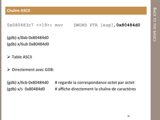 BACK TO THE BASICS 
Chaîne ASCII 


0x080483c7 <+19>: mov              DWORD PTR [esp],0x80484d0

(gdb) x/8xb 0x80484d0 
(gdb) x/6ub 0x80484d0 
 
  Table ASCII 

  Directement avec GDB: 

(gdb) x/6cb 0x80484d0     # regarde la correspondance octet par octet 
(gdb) x/s  0x80484d0      # aﬃche directement la chaîne de caractères 
           



                                                                36 
 