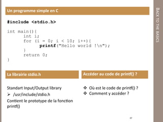 BACK TO THE BASICS 
Un programme simple en C 

#include <stdio.h>

int main(){
      int i;
      for (i = 0; i < 10; i++){
            printf("Hello world !n");
      }
      return 0;
}


La librairie stdio.h                       Accéder au code de prind() ? 

                                            
Standart Input/Output library                  Où est le code de prinƒ() ? 
                                               Comment y accéder ? 
  /usr/include/stdio.h 
Con7ent le prototype de la fonc7on                    
prinƒ() 

                                                                      37 
 