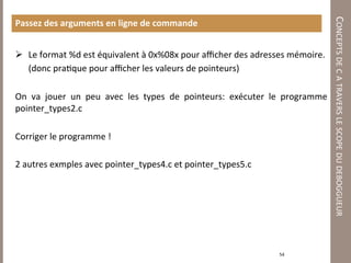 CONCEPTS DE C A TRAVERS LE SCOPE DU DEBOGGUEUR 
Passez des arguments en ligne de commande 
 
  Le format %d est équivalent à 0x%08x pour aﬃcher des adresses mémoire. 
      (donc pra7que pour aﬃcher les valeurs de pointeurs) 
 
On  va  jouer  un  peu  avec  les  types  de  pointeurs:  exécuter  le  programme 
pointer_types2.c 
 
Corriger le programme ! 
 
2 autres exmples avec pointer_types4.c et pointer_types5.c 
 
 
 
 
 
                                                                    54 
 