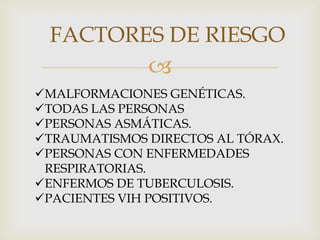 FACTORES DE RIESGO
              
MALFORMACIONES GENÉTICAS.
TODAS LAS PERSONAS
PERSONAS ASMÁTICAS.
TRAUMATISMOS DIRECTOS AL TÓRAX.
PERSONAS CON ENFERMEDADES
 RESPIRATORIAS.
ENFERMOS DE TUBERCULOSIS.
PACIENTES VIH POSITIVOS.
 