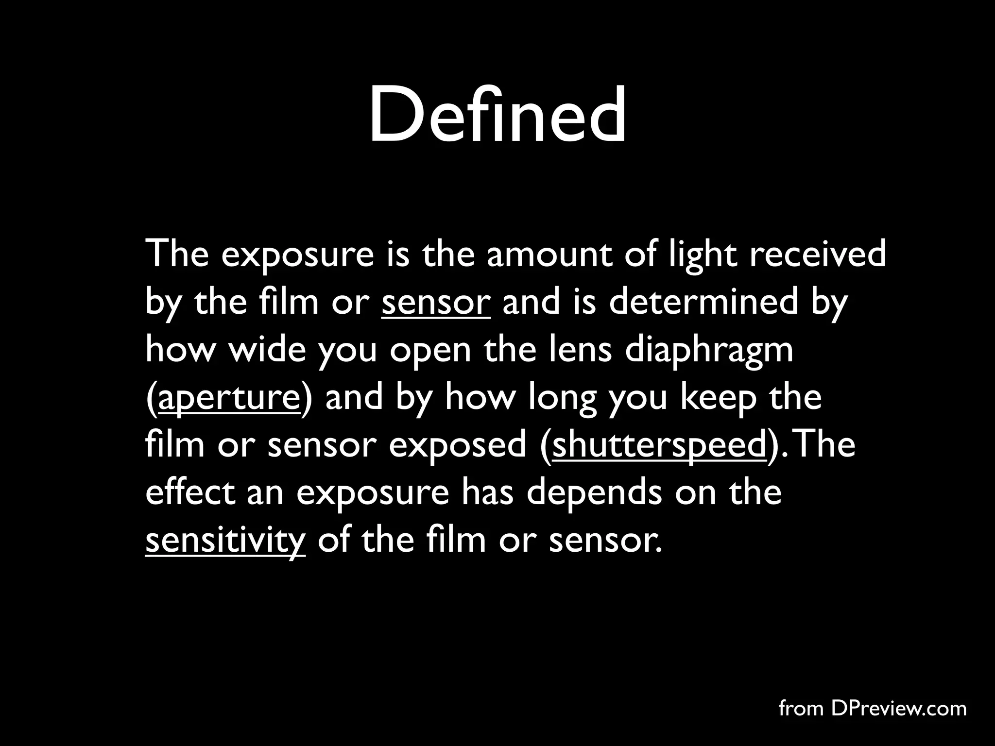 Deﬁned
The exposure is the amount of light received
by the ﬁlm or sensor and is determined by
how wide you open the lens diaphragm
(aperture) and by how long you keep the
ﬁlm or sensor exposed (shutterspeed). The
effect an exposure has depends on the
sensitivity of the ﬁlm or sensor.



                                     from DPreview.com
 