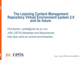Tags: cetis-2008-vle #cetis08vle
The Learning Content Management
Repository Virtual Environment system 2.0
and its future.
Phil Barker <philb@icbl.hw.ac.uk>
JISC CETIS Metadata and Repositories
http://jisc.cetis.ac.uk/domain/metadata
 