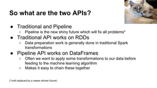 So what are the two APIs?
● Traditional and Pipeline
○ Pipeline is the new shiny future which will fix all problems*
● Traditional API works on RDDs
○ Data preparation work is generally done in traditional Spark
transformations
● Pipeline API works on DataFrames
○ Often we want to apply some transformations to our data before
feeding to the machine learning algorithm
○ Makes it easy to chain these together
(*until replaced by a newer shinier future)
Steve Jurvetson
 
