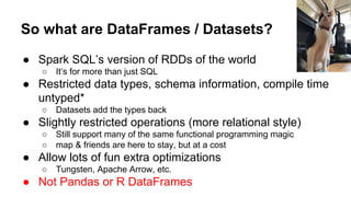 So what are DataFrames / Datasets?
● Spark SQL’s version of RDDs of the world
○ It’s for more than just SQL
● Restricted data types, schema information, compile time
untyped*
○ Datasets add the types back
● Slightly restricted operations (more relational style)
○ Still support many of the same functional programming magic
○ map & friends are here to stay, but at a cost
● Allow lots of fun extra optimizations
○ Tungsten, Apache Arrow, etc.
● Not Pandas or R DataFrames
 