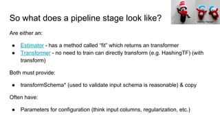 So what does a pipeline stage look like?
Are either an:
● Estimator - has a method called “fit” which returns an transformer
● Transformer - no need to train can directly transform (e.g. HashingTF) (with
transform)
Both must provide:
● transformSchema* (used to validate input schema is reasonable) & copy
Often have:
● Parameters for configuration (think input columns, regularization, etc.)
Wendy Piersall
 