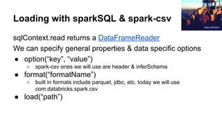 Loading with sparkSQL & spark-csv
sqlContext.read returns a DataFrameReader
We can specify general properties & data specific options
● option(“key”, “value”)
○ spark-csv ones we will use are header & inferSchema
● format(“formatName”)
○ built in formats include parquet, jdbc, etc. today we will use
com.databricks.spark.csv
● load(“path”)
Jess Johnson
 