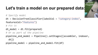 Let's train a model on our prepared data:
# Specify model
dt = DecisionTreeClassifier(labelCol = "category-index",
featuresCol="features")
# Fit it
dt_model = dt.fit(prepared)
# Or as part of the pipeline
pipeline_and_model = Pipeline().setStages([assembler, indexer,
dt])
pipeline_model = pipeline_and_model.fit(df)
Edmund
Fitzgerald
 
