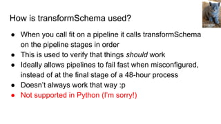 How is transformSchema used?
● When you call fit on a pipeline it calls transformSchema
on the pipeline stages in order
● This is used to verify that things should work
● Ideally allows pipelines to fail fast when misconfigured,
instead of at the final stage of a 48-hour process
● Doesn’t always work that way :p
● Not supported in Python (I’m sorry!)
Tricia Hall
 