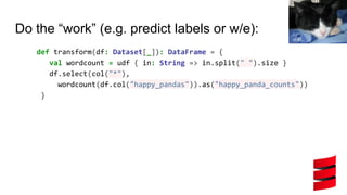 Do the “work” (e.g. predict labels or w/e):
def transform(df: Dataset[_]): DataFrame = {
val wordcount = udf { in: String => in.split(" ").size }
df.select(col("*"),
wordcount(df.col("happy_pandas")).as("happy_panda_counts"))
}
vic15
 