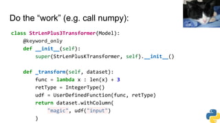 Do the “work” (e.g. call numpy):
class StrLenPlus3Transformer(Model):
@keyword_only
def __init__(self):
super(StrLenPlusKTransformer, self).__init__()
def _transform(self, dataset):
func = lambda x : len(x) + 3
retType = IntegerType()
udf = UserDefinedFunction(func, retType)
return dataset.withColumn(
"magic", udf("input")
)
vic15
 