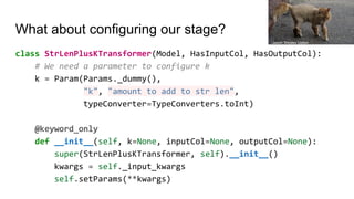 What about configuring our stage?
class StrLenPlusKTransformer(Model, HasInputCol, HasOutputCol):
# We need a parameter to configure k
k = Param(Params._dummy(),
"k", "amount to add to str len",
typeConverter=TypeConverters.toInt)
@keyword_only
def __init__(self, k=None, inputCol=None, outputCol=None):
super(StrLenPlusKTransformer, self).__init__()
kwargs = self._input_kwargs
self.setParams(**kwargs)
Jason Wesley Upton
 