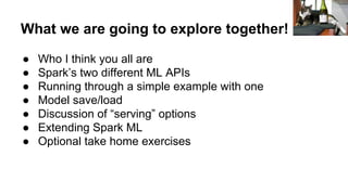 What we are going to explore together!
● Who I think you all are
● Spark’s two different ML APIs
● Running through a simple example with one
● Model save/load
● Discussion of “serving” options
● Extending Spark ML
● Optional take home exercises
 