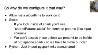 So why do we configure it that way?
● Allow meta algorithms to work on it
● Scala:
○ If you look inside of spark you’ll see
“sharedParams.scala” for common params (like input
column)
○ We can’t access those unless we pretend to be inside
of org.apache.spark - so we have to make our own
● Python: Just import pyspark.ml.param.shared
Tricia Hall
 