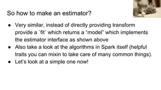 So how to make an estimator?
● Very similar, instead of directly providing transform
provide a `fit` which returns a “model” which implements
the estimator interface as shown above
● Also take a look at the algorithms in Spark itself (helpful
traits you can mixin to take care of many common things).
● Let’s look at a simple one now!
sneakerdog
 