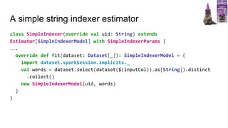 A simple string indexer estimator
class SimpleIndexer(override val uid: String) extends
Estimator[SimpleIndexerModel] with SimpleIndexerParams {
….
override def fit(dataset: Dataset[_]): SimpleIndexerModel = {
import dataset.sparkSession.implicits._
val words = dataset.select(dataset($(inputCol)).as[String]).distinct
.collect()
new SimpleIndexerModel(uid, words)
}
}
 