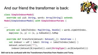 And our friend the transformer is back:
class SimpleIndexerModel(
override val uid: String, words: Array[String]) extends
Model[SimpleIndexerModel] with SimpleIndexerParams {
...
private val labelToIndex: Map[String, Double] = words.zipWithIndex.
map{case (x, y) => (x, y.toDouble)}.toMap
override def transform(dataset: Dataset[_]): DataFrame = {
val indexer = udf { label: String => labelToIndex(label) }
dataset.select(col("*"),
indexer(dataset($(inputCol)).cast(StringType)).as($(outputCol)))
Still not to be confused with the Transformers franchise from Hasbro and Tomy.
 