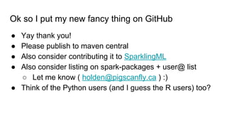 Ok so I put my new fancy thing on GitHub
● Yay thank you!
● Please publish to maven central
● Also consider contributing it to SparklingML
● Also consider listing on spark-packages + user@ list
○ Let me know ( holden@pigscanfly.ca ) :)
● Think of the Python users (and I guess the R users) too?
 