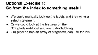 Optional Exercise 1:
Go from the index to something useful
● We could manually look up the labels and then write a
select statement
● Or we could look at the features on the
StringIndexerModel and use IndexToString
● Our pipeline has an array of stages we can use for this
 