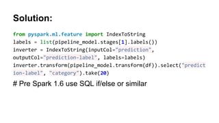 Solution:
from pyspark.ml.feature import IndexToString
labels = list(pipeline_model.stages[1].labels())
inverter = IndexToString(inputCol="prediction",
outputCol="prediction-label", labels=labels)
inverter.transform(pipeline_model.transform(df)).select("predict
ion-label", "category").take(20)
# Pre Spark 1.6 use SQL if/else or similar
 