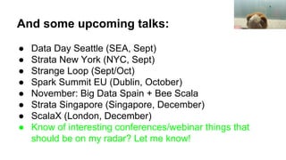 And some upcoming talks:
● Data Day Seattle (SEA, Sept)
● Strata New York (NYC, Sept)
● Strange Loop (Sept/Oct)
● Spark Summit EU (Dublin, October)
● November: Big Data Spain + Bee Scala
● Strata Singapore (Singapore, December)
● ScalaX (London, December)
● Know of interesting conferences/webinar things that
should be on my radar? Let me know!
 
