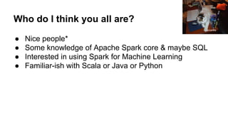 Who do I think you all are?
● Nice people*
● Some knowledge of Apache Spark core & maybe SQL
● Interested in using Spark for Machine Learning
● Familiar-ish with Scala or Java or Python
Amanda
 