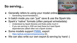 So serving...
● Generally refers to using your model online
○ Generating recommendations...
● In batch mode you can “just” save & use the Spark bits
● Spark’s “native” formats (often parquet w/metadata)
○ Understood by Spark libraries and thats pretty much it
○ If you are serving in JVM can load these but need Spark
dependencies (albeit often not a Spark cluster)
● Some models support PMML export
○ https://github.com/jpmml/openscoring etc.
● We can also write our own export & serving by hand :(
Ambernectar 13
 