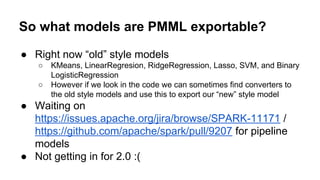 So what models are PMML exportable?
● Right now “old” style models
○ KMeans, LinearRegresion, RidgeRegression, Lasso, SVM, and Binary
LogisticRegression
○ However if we look in the code we can sometimes find converters to
the old style models and use this to export our “new” style model
● Waiting on
https://issues.apache.org/jira/browse/SPARK-11171 /
https://github.com/apache/spark/pull/9207 for pipeline
models
● Not getting in for 2.0 :(
 
