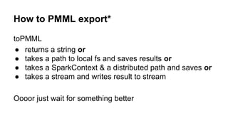 How to PMML export*
toPMML
● returns a string or
● takes a path to local fs and saves results or
● takes a SparkContext & a distributed path and saves or
● takes a stream and writes result to stream
Oooor just wait for something better
 