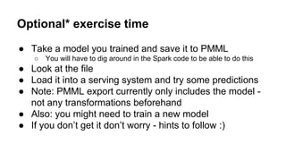 Optional* exercise time
● Take a model you trained and save it to PMML
○ You will have to dig around in the Spark code to be able to do this
● Look at the file
● Load it into a serving system and try some predictions
● Note: PMML export currently only includes the model -
not any transformations beforehand
● Also: you might need to train a new model
● If you don’t get it don’t worry - hints to follow :)
 