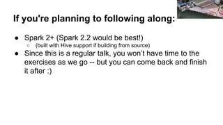 If you're planning to following along:
● Spark 2+ (Spark 2.2 would be best!)
○ (built with Hive support if building from source)
● Since this is a regular talk, you won’t have time to the
exercises as we go -- but you can come back and finish
it after :)
Amanda
 