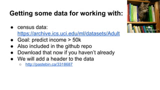 Getting some data for working with:
● census data:
https://archive.ics.uci.edu/ml/datasets/Adult
● Goal: predict income > 50k
● Also included in the github repo
● Download that now if you haven’t already
● We will add a header to the data
○ http://pastebin.ca/3318687
PROTill
Westermayer
 