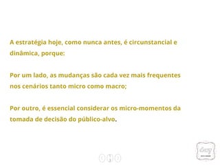 1
3
A estratégia hoje, como nunca antes, é circunstancial e
dinâmica, porque:
Por um lado, as mudanças são cada vez mais frequentes
nos cenários tanto micro como macro;
Por outro, é essencial considerar os micro-momentos da
tomada de decisão do público-alvo.
 
