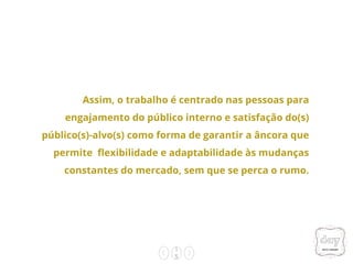 1
5
Assim, o trabalho é centrado nas pessoas para
engajamento do público interno e satisfação do(s)
público(s)-alvo(s) como forma de garantir a âncora que
permite flexibilidade e adaptabilidade às mudanças
constantes do mercado, sem que se perca o rumo.
 