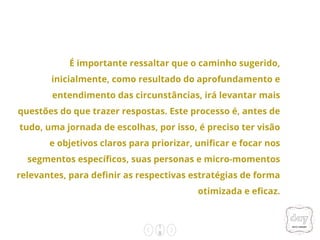 1
8
É importante ressaltar que o caminho sugerido,
inicialmente, como resultado do aprofundamento e
entendimento das circunstâncias, irá levantar mais
questões do que trazer respostas. Este processo é, antes de
tudo, uma jornada de escolhas, por isso, é preciso ter visão
e objetivos claros para priorizar, unificar e focar nos
segmentos específicos, suas personas e micro-momentos
relevantes, para definir as respectivas estratégias de forma
otimizada e eficaz.
 
