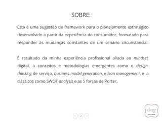 2
Esta é uma sugestão de framework para o planejamento estratégico
desenvolvido a partir da experiência do consumidor, formatado para
responder às mudanças constantes de um cenário circunstancial.
É resultado da minha experiência profissional aliada ao mindset
digital, a conceitos e metodologias emergentes como o design
thinking de serviço, business model generation, e lean management, e a
clássicos como SWOT analysis e as 5 forças de Porter.
SOBRE:
 